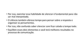 • Por isso, exercitar essa habilidade de silenciar é fundamental para não
ser mal interpretado.
• O silêncio também oferece tempo para pensar sobre a resposta e
organizar os pensamentos.
• Por isso, não confunda saber silenciar com ficar calado o tempo todo.
• Equilibre esses dois elementos e você terá melhores resultados no
processo de comunicação.
 