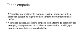 Tenha empatia
• A Empatia é um sentimento muito necessário, porque permite à
pessoa se colocar no lugar do outro, tentando compreender suas
razões.
• No mundo publico, exercitar a empatia é uma forma de aprender, por
exemplo, a compreender os problemas pessoais dos cidadão, que
invariavelmente interferem no trabalho.
 