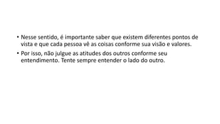 • Nesse sentido, é importante saber que existem diferentes pontos de
vista e que cada pessoa vê as coisas conforme sua visão e valores.
• Por isso, não julgue as atitudes dos outros conforme seu
entendimento. Tente sempre entender o lado do outro.
 