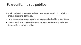 Fale conforme seu público
• Você pode ter uma coisa a dizer, mas, dependendo do público,
precisa ajustar a conversa.
• Uma mesma mensagem pode ser repassada de diferentes formas.
• Cabe a você ajustá-la conforme o público para obter o máximo
de atenção e compreensão.
 