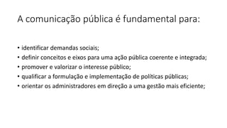 A comunicação pública é fundamental para:
• identificar demandas sociais;
• definir conceitos e eixos para uma ação pública coerente e integrada;
• promover e valorizar o interesse público;
• qualificar a formulação e implementação de políticas públicas;
• orientar os administradores em direção a uma gestão mais eficiente;
 