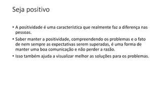 Seja positivo
• A positividade é uma característica que realmente faz a diferença nas
pessoas.
• Saber manter a positividade, compreendendo os problemas e o fato
de nem sempre as expectativas serem superadas, é uma forma de
manter uma boa comunicação e não perder a razão.
• Isso também ajuda a visualizar melhor as soluções para os problemas.
 