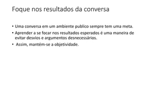 Foque nos resultados da conversa
• Uma conversa em um ambiente publico sempre tem uma meta.
• Aprender a se focar nos resultados esperados é uma maneira de
evitar desvios e argumentos desnecessários.
• Assim, mantém-se a objetividade.
 