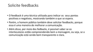 Solicite feedbacks
• O feedback é uma técnica utilizada para indicar os seus pontos
positivos e negativos, mostrando também o que se espera.
• Porém, o homem público também deve solicitar feedbacks, porque
essa é uma maneira de melhorar a comunicação.
• Além disso, por meio dos fedbacks, é possível saber se os
interlocutores estão compreendendo bem a mensagem, ou seja, se a
comunicação está sendo bem transparente e clara.
 