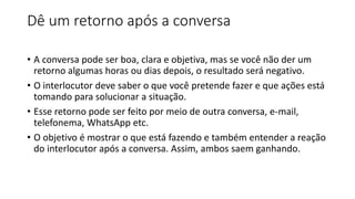 Dê um retorno após a conversa
• A conversa pode ser boa, clara e objetiva, mas se você não der um
retorno algumas horas ou dias depois, o resultado será negativo.
• O interlocutor deve saber o que você pretende fazer e que ações está
tomando para solucionar a situação.
• Esse retorno pode ser feito por meio de outra conversa, e-mail,
telefonema, WhatsApp etc.
• O objetivo é mostrar o que está fazendo e também entender a reação
do interlocutor após a conversa. Assim, ambos saem ganhando.
 