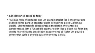 • Concentrar-se antes de falar
• "A coisa mais importante que um grande orador faz é encontrar um
espaço calmo para se preparar antes de subir no palco", afirma a
autora. Esse tempo de concentração imediatamente antes da
apresentação tem a função de acalmar e dar foco a quem vai falar. Em
vez de ficar distraído ou agitado, experimente se isolar um pouco e
concentrar toda a energia para o momento da fala.
 