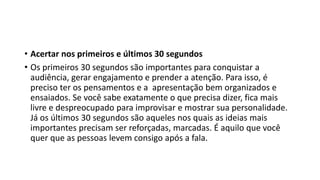 • Acertar nos primeiros e últimos 30 segundos
• Os primeiros 30 segundos são importantes para conquistar a
audiência, gerar engajamento e prender a atenção. Para isso, é
preciso ter os pensamentos e a apresentação bem organizados e
ensaiados. Se você sabe exatamente o que precisa dizer, fica mais
livre e despreocupado para improvisar e mostrar sua personalidade.
Já os últimos 30 segundos são aqueles nos quais as ideias mais
importantes precisam ser reforçadas, marcadas. É aquilo que você
quer que as pessoas levem consigo após a fala.
 