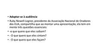 • Adaptar-se à audiência
• Ruby Newell-Legner, presidente da Associação Nacional de Oradores
dos EUA, compartilha que ao montar uma apresentação, ela tem em
mente três questões essenciais:
• -o que quero que eles saibam?
• - O que quero que eles sintam?
• - O que quero que eles façam?
 