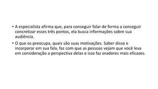 • A especialista afirma que, para conseguir falar de forma a conseguir
concretizar esses três pontos, ela busca informações sobre sua
audiência.
• O que os preocupa, quais são suas motivações. Saber disso e
incorporar em sua fala, faz com que as pessoas vejam que você leva
em consideração a perspectiva delas e isso faz oradores mais eficazes.
 