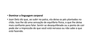 • Dominar a linguagem corporal
• Joan Detz diz que, ao subir no palco, ela deixa os pés plantados no
chão. Isso lhe dá uma sensação de equilíbrio físico, o que lhe deixa
mais confiante para falar. Sentir-se desequilibrado ou a ponto de cair
pode dar a impressão de que você está nervoso ou não sabe o que
está fazendo.
 