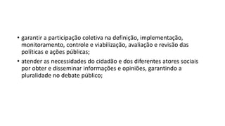 • garantir a participação coletiva na definição, implementação,
monitoramento, controle e viabilização, avaliação e revisão das
políticas e ações públicas;
• atender as necessidades do cidadão e dos diferentes atores sociais
por obter e disseminar informações e opiniões, garantindo a
pluralidade no debate público;
 