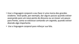 • Usar a linguagem corporal a seu favor é uma marca dos grandes
oradores. Você pode, por exemplo, dar alguns passos quando estiver
avançando para um novo ponto do discurso ou se mover um pouco
para frente, como se estivesse contando um segredo, quando estiver
dizendo algo importante.
• Use a linguagem corporal para reforçar sua fala.
 