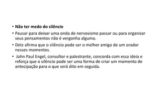• Não ter medo do silêncio
• Pausar para deixar uma onda de nervosismo passar ou para organizar
seus pensamentos não é vergonha alguma.
• Detz afirma que o silêncio pode ser o melhor amigo de um orador
nesses momentos.
• John Paul Engel, consultor e palestrante, concorda com essa ideia e
reforça que o silêncio pode ser uma forma de criar um momento de
antecipação para o que será dito em seguida.
 