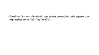 • É melhor ficar em silêncio do que tentar preencher cada espaço com
expressões como "né?" ou "então".
 