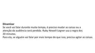 Dinamizar
Se você vai falar durante muito tempo, é preciso mudar as coisas ou a
atenção da audiência será perdida. Ruby Newell-Legner usa a regra dos
20 minutos.
Para ela, se alguém vai falar por mais tempo do que isso, precisa agitar as coisas.
 