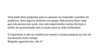 Você pode fazer perguntas para as pessoas ou responder questões da
audiência, fazer alguma dinâmica em grupo. Não precisa fazer nada
que não pareça com você, mas vale experimentar outras técnicas e
estilos de apresentação com os quais você se sinta confortável.
O importante é não ser estático ou manter a mesma postura ou tom de
voz durante muito tempo.
Ninguém aguenta isso, não é?
 