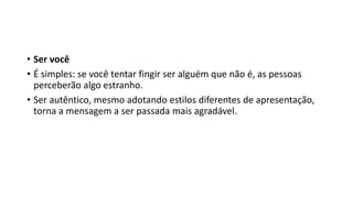 • Ser você
• É simples: se você tentar fingir ser alguém que não é, as pessoas
perceberão algo estranho.
• Ser autêntico, mesmo adotando estilos diferentes de apresentação,
torna a mensagem a ser passada mais agradável.
 