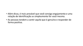 • Além disso, é mais provável que você consiga engajamento e uma
relação de identificação se simplesmente for você mesmo.
• As pessoas tendem a sentir aquilo que é genuíno e responder de
forma positiva.
 