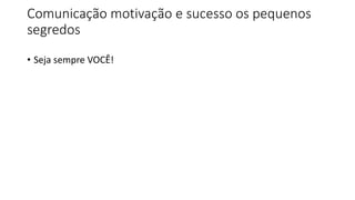 Comunicação motivação e sucesso os pequenos
segredos
• Seja sempre VOCÊ!
 