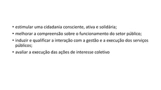 • estimular uma cidadania consciente, ativa e solidária;
• melhorar a compreensão sobre o funcionamento do setor público;
• induzir e qualificar a interação com a gestão e a execução dos serviços
públicos;
• avaliar a execução das ações de interesse coletivo
 