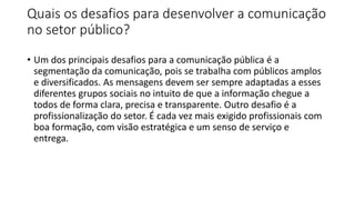 Quais os desafios para desenvolver a comunicação
no setor público?
• Um dos principais desafios para a comunicação pública é a
segmentação da comunicação, pois se trabalha com públicos amplos
e diversificados. As mensagens devem ser sempre adaptadas a esses
diferentes grupos sociais no intuito de que a informação chegue a
todos de forma clara, precisa e transparente. Outro desafio é a
profissionalização do setor. É cada vez mais exigido profissionais com
boa formação, com visão estratégica e um senso de serviço e
entrega.
 