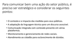 Para comunicar bem uma ação do setor público, é
preciso ser estratégico e considerar os seguintes
pontos:
• O contexto e o impacto das medidas para seus públicos.
• A adaptação da linguagem técnica para um discurso acessível.
• Comunicação integrada com conteúdo presente em várias
plataformas.
• Monitoramento e gerenciamento de redes sociais.
• Atendimento ao cidadão para esclarecimento de dúvidas.
 