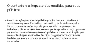 O contexto e o impacto das medidas para seus
públicos
• A comunicação para o setor público precisa sempre considerar o
contexto em que será inserida, como está o público-alvo e qual o
impacto que esse anúncio pode gerar na vida das pessoas. Ao
trabalhar o discurso exercitando esses pontos previamente, o governo
pode criar um relacionamento mais próximo e uma comunicação que
realmente chegue ao cidadão. Técnicas de gerenciamento de crise
também podem ajudar a depender do momento e do que será
anunciado.
 