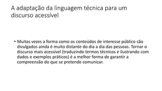A adaptação da linguagem técnica para um
discurso acessível
• Muitas vezes a forma como os conteúdos de interesse público são
divulgados ainda é muito distante do dia a dia das pessoas. Tornar o
discurso mais acessível (traduzindo termos técnicos e ilustrando com
dados e exemplos práticos) é a melhor forma de garantir a
compreensão do que se pretende comunicar.
 