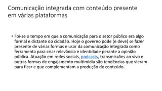Comunicação integrada com conteúdo presente
em várias plataformas
• Foi-se o tempo em que a comunicação para o setor público era algo
formal e distante do cidadão. Hoje o governo pode (e deve) se fazer
presente de várias formas e usar da comunicação integrada como
ferramenta para criar relevância e identidade perante a opinião
pública. Atuação em redes sociais, podcasts, transmissões ao vivo e
outras formas de engajamento multimídia são tendências que vieram
para ficar e que complementam a produção de conteúdo.
 