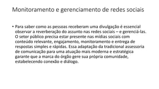 Monitoramento e gerenciamento de redes sociais
• Para saber como as pessoas receberam uma divulgação é essencial
observar a reverberação do assunto nas redes sociais – e gerenciá-las.
O setor público precisa estar presente nas mídias sociais com
conteúdo relevante, engajamento, monitoramento e entrega de
respostas simples e rápidas. Essa adaptação da tradicional assessoria
de comunicação para uma atuação mais moderna e estratégica
garante que a marca do órgão gere sua própria comunidade,
estabelecendo conexão e diálogo.
 