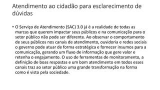 Atendimento ao cidadão para esclarecimento de
dúvidas
• O Serviço de Atendimento (SAC) 3.0 já é a realidade de todas as
marcas que querem impactar seus públicos e na comunicação para o
setor público não pode ser diferente. Ao observar o comportamento
de seus públicos nos canais de atendimento, ouvidoria e redes sociais
o governo pode atuar de forma estratégica e fornecer insumos para a
comunicação, gerando um fluxo de informação que gere valor e
retenha o engajamento. O uso de ferramentas de monitoramento, a
definição de boas respostas e um bom atendimento em todos esses
canais traz ao setor público uma grande transformação na forma
como é visto pela sociedade.
 