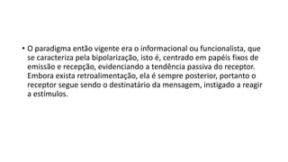 • O paradigma então vigente era o informacional ou funcionalista, que
se caracteriza pela bipolarização, isto é, centrado em papéis fixos de
emissão e recepção, evidenciando a tendência passiva do receptor.
Embora exista retroalimentação, ela é sempre posterior, portanto o
receptor segue sendo o destinatário da mensagem, instigado a reagir
a estímulos.
 