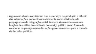 • Alguns estudiosos consideram que os serviços de produção e difusão
das informações, concebidos inicialmente como atividades de
propaganda e de integração social, tendem atualmente a assumir
funções de análise do ambiente do serviço público como forma de
colaborar no planejamento das ações governamentais para a tomada
de decisões políticas.
 