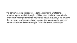 • “a comunicação pública parece ser não somente um fator de
mudança para a administração pública, mas também um meio de
modificar o comportamento do público e suas atitudes, e de envolvê-
lo em novas tarefas que exigem sua adesão, a ponto dela aparecer
como substituta da confrontação face-a-face com os cidadãos”.
 