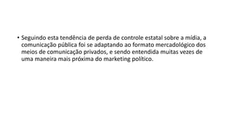 • Seguindo esta tendência de perda de controle estatal sobre a mídia, a
comunicação pública foi se adaptando ao formato mercadológico dos
meios de comunicação privados, e sendo entendida muitas vezes de
uma maneira mais próxima do marketing político.
 