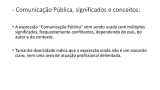 - Comunicação Pública, significados e conceitos:
• A expressão “Comunicação Pública” vem sendo usada com múltiplos
significados, frequentemente conflitantes, dependendo do país, do
autor e do contexto.
• Tamanha diversidade indica que a expressão ainda não é um conceito
claro, nem uma área de atuação profissional delimitada.
 