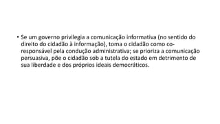 • Se um governo privilegia a comunicação informativa (no sentido do
direito do cidadão à informação), toma o cidadão como co-
responsável pela condução administrativa; se prioriza a comunicação
persuasiva, põe o cidadão sob a tutela do estado em detrimento de
sua liberdade e dos próprios ideais democráticos.
 
