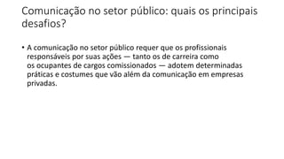 Comunicação no setor público: quais os principais
desafios?
• A comunicação no setor público requer que os profissionais
responsáveis por suas ações — tanto os de carreira como
os ocupantes de cargos comissionados — adotem determinadas
práticas e costumes que vão além da comunicação em empresas
privadas.
 