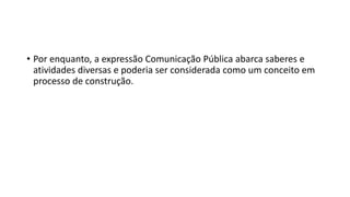 • Por enquanto, a expressão Comunicação Pública abarca saberes e
atividades diversas e poderia ser considerada como um conceito em
processo de construção.
 