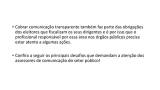 • Cobrar comunicação transparente também faz parte das obrigações
dos eleitores que fiscalizam os seus dirigentes e é por isso que o
profissional responsável por essa área nos órgãos públicos precisa
estar atento a algumas ações.
• Confira a seguir os principais desafios que demandam a atenção dos
assessores de comunicação do setor público!
 