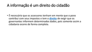 A informação é um direito do cidadão
• É necessário que os assessores tenham em mente que o povo
contribui com seus impostos e tem o direito de exigir que os
governantes informem determinados dados, pois somente assim a
cidadania ocorre de forma completa.
 