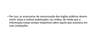 • Por isso, as assessorias de comunicação dos órgãos públicos devem
emitir notas e realizar publicações nas mídias, de modo que a
informação esteja sempre disponível sobre aquilo que acontece em
suas instalações.
 