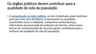 Os órgãos públicos devem contribuir para a
qualidade de vida da população
• A comunicação no setor público, se bem trabalhada, pode contribuir
para que uma série de fatores se desenvolva na sociedade,
construindo assim a cidadania. Campanhas contra doenças,
informativos de prevenção de acidentes de trânsito, entre outras
formas de conscientização de assuntos gerais, contribuem para a
melhoria da qualidade de vida da população.
 