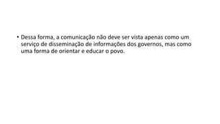 • Dessa forma, a comunicação não deve ser vista apenas como um
serviço de disseminação de informações dos governos, mas como
uma forma de orientar e educar o povo.
 