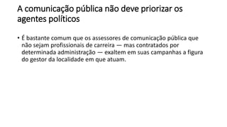A comunicação pública não deve priorizar os
agentes políticos
• É bastante comum que os assessores de comunicação pública que
não sejam profissionais de carreira — mas contratados por
determinada administração — exaltem em suas campanhas a figura
do gestor da localidade em que atuam.
 