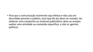 • Para que a comunicação realmente seja efetiva e não caia em
descrédito perante o público, esse tipo de ato deve ser evitado. Ao
elaborar uma campanha ou material publicitário, deve-se sempre
exaltar uma atividade ou conteúdo específico, e não os agentes
políticos.
 