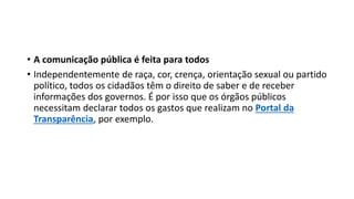 • A comunicação pública é feita para todos
• Independentemente de raça, cor, crença, orientação sexual ou partido
político, todos os cidadãos têm o direito de saber e de receber
informações dos governos. É por isso que os órgãos públicos
necessitam declarar todos os gastos que realizam no Portal da
Transparência, por exemplo.
 