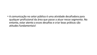 • A comunicação no setor público é uma atividade desafiadora para
qualquer profissional da área que passe a atuar nesse segmento. No
entanto, estar atento a esses desafios e criar boas práticas são
atitudes fundamentais!
 