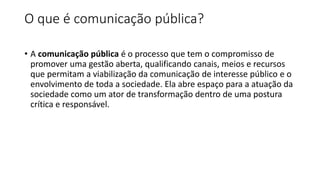 O que é comunicação pública?
• A comunicação pública é o processo que tem o compromisso de
promover uma gestão aberta, qualificando canais, meios e recursos
que permitam a viabilização da comunicação de interesse público e o
envolvimento de toda a sociedade. Ela abre espaço para a atuação da
sociedade como um ator de transformação dentro de uma postura
crítica e responsável.
 