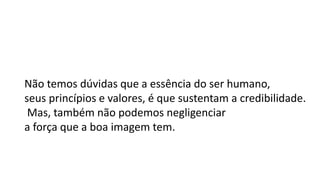 Não temos dúvidas que a essência do ser humano,
seus princípios e valores, é que sustentam a credibilidade.
Mas, também não podemos negligenciar
a força que a boa imagem tem.
 